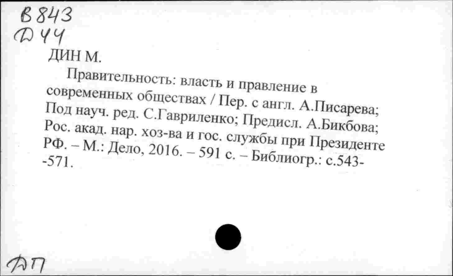 ﻿ФЧЧ
дин м.
Правительность: власть и правление в современных обществах / Пер. с англ. А.Писарева; Под науч. ред. С.Гавриленко; Предисл. А.Бикбова; Рос. акад. нар. хоз-ва и гос. службы при Президенте РФ. - М.: Дело, 2016. - 591 с. - Библиогр.: с.543--571.